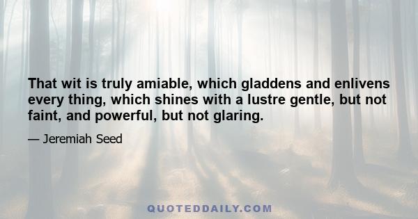 That wit is truly amiable, which gladdens and enlivens every thing, which shines with a lustre gentle, but not faint, and powerful, but not glaring.