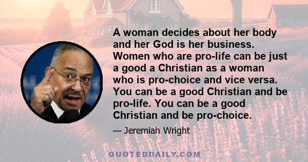 A woman decides about her body and her God is her business. Women who are pro-life can be just a good a Christian as a woman who is pro-choice and vice versa. You can be a good Christian and be pro-life. You can be a