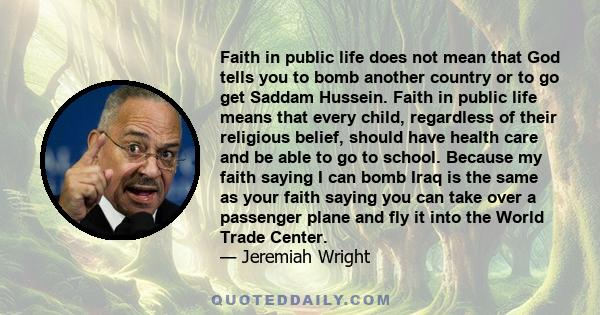 Faith in public life does not mean that God tells you to bomb another country or to go get Saddam Hussein. Faith in public life means that every child, regardless of their religious belief, should have health care and