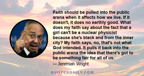 Faith should be pulled into the public arena when it affects how we live. If it doesn't, it does no earthly good. What does my faith say about the fact that a girl can't be a nuclear physicist because she's black and