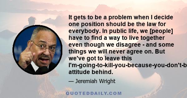 It gets to be a problem when I decide one position should be the law for everybody. In public life, we [people] have to find a way to live together even though we disagree - and some things we will never agree on. But