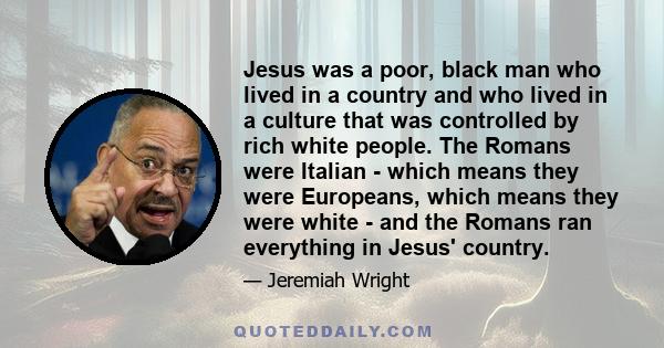 Jesus was a poor, black man who lived in a country and who lived in a culture that was controlled by rich white people. The Romans were Italian - which means they were Europeans, which means they were white - and the