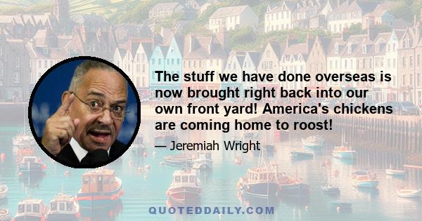 The stuff we have done overseas is now brought right back into our own front yard! America's chickens are coming home to roost!