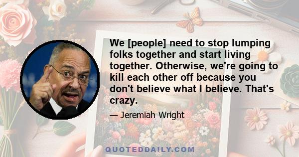 We [people] need to stop lumping folks together and start living together. Otherwise, we're going to kill each other off because you don't believe what I believe. That's crazy.