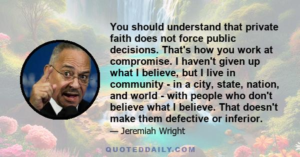 You should understand that private faith does not force public decisions. That's how you work at compromise. I haven't given up what I believe, but I live in community - in a city, state, nation, and world - with people 