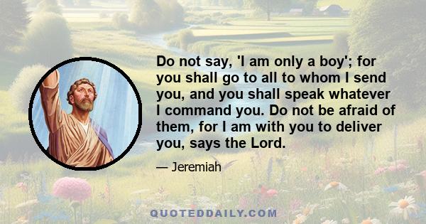 Do not say, 'I am only a boy'; for you shall go to all to whom I send you, and you shall speak whatever I command you. Do not be afraid of them, for I am with you to deliver you, says the Lord.