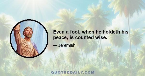 Even a fool, when he holdeth his peace, is counted wise.