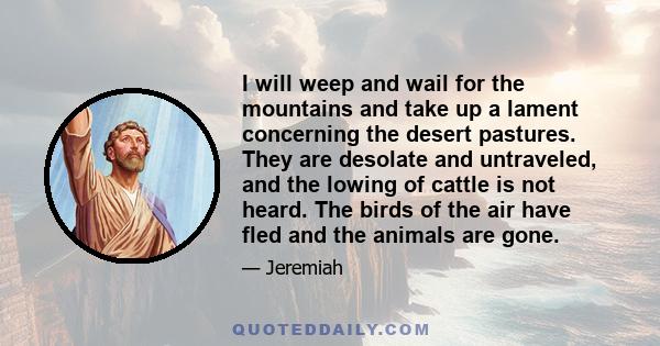 I will weep and wail for the mountains and take up a lament concerning the desert pastures. They are desolate and untraveled, and the lowing of cattle is not heard. The birds of the air have fled and the animals are