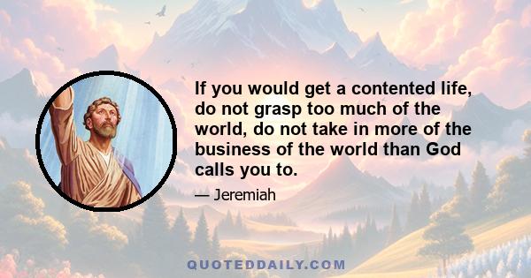 If you would get a contented life, do not grasp too much of the world, do not take in more of the business of the world than God calls you to.