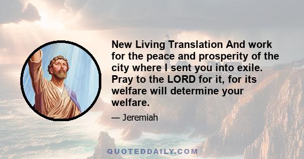 New Living Translation And work for the peace and prosperity of the city where I sent you into exile. Pray to the LORD for it, for its welfare will determine your welfare.