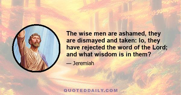 The wise men are ashamed, they are dismayed and taken: lo, they have rejected the word of the Lord; and what wisdom is in them?