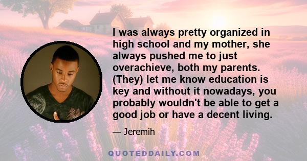 I was always pretty organized in high school and my mother, she always pushed me to just overachieve, both my parents. (They) let me know education is key and without it nowadays, you probably wouldn't be able to get a