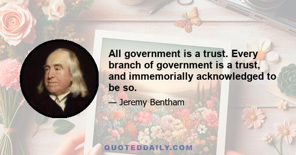 All government is a trust. Every branch of government is a trust, and immemorially acknowledged to be so.