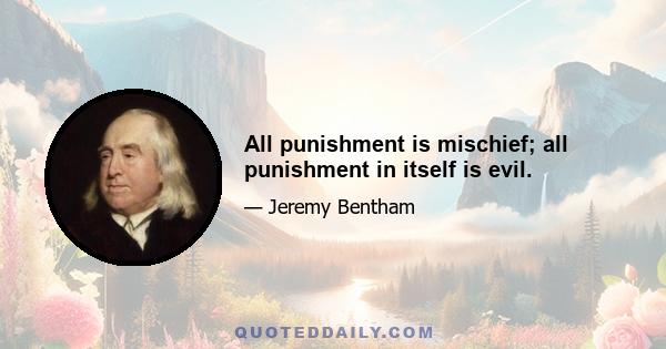 All punishment is mischief; all punishment in itself is evil.