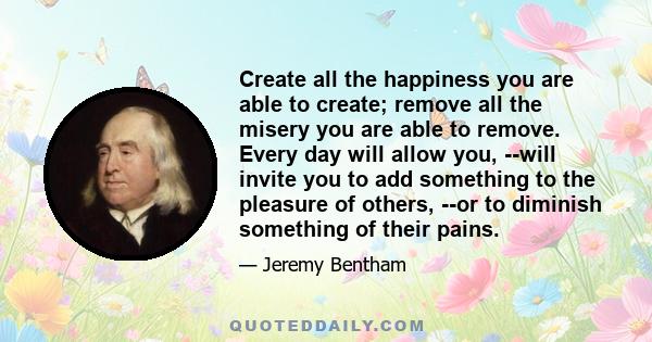 Create all the happiness you are able to create: remove all the misery you are able to remove. Every day will allow you to add something to the pleasure of others, or to diminish something of their pains. And for every