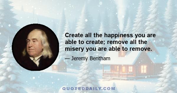 Create all the happiness you are able to create; remove all the misery you are able to remove.