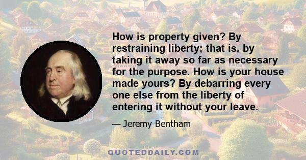 How is property given? By restraining liberty; that is, by taking it away so far as necessary for the purpose. How is your house made yours? By debarring every one else from the liberty of entering it without your leave.