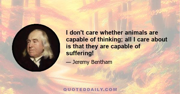 I don't care whether animals are capable of thinking; all I care about is that they are capable of suffering!