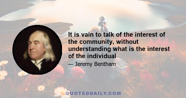 It is vain to talk of the interest of the community, without understanding what is the interest of the individual