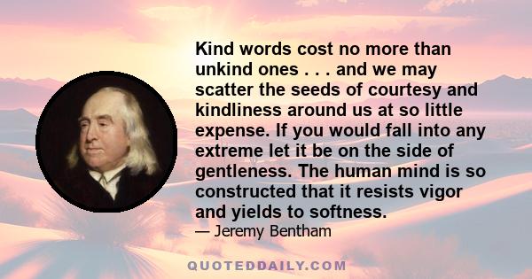 Kind words cost no more than unkind ones . . . and we may scatter the seeds of courtesy and kindliness around us at so little expense. If you would fall into any extreme let it be on the side of gentleness. The human