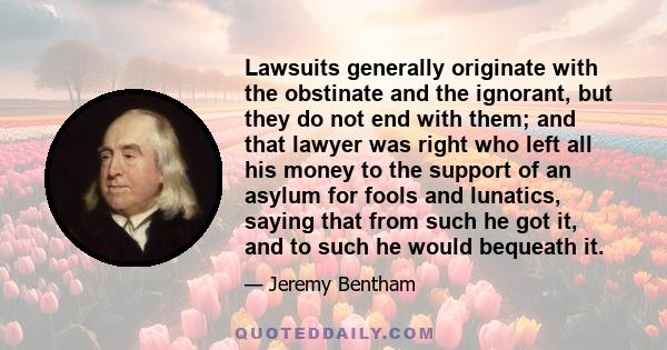 Lawsuits generally originate with the obstinate and the ignorant, but they do not end with them; and that lawyer was right who left all his money to the support of an asylum for fools and lunatics, saying that from such 