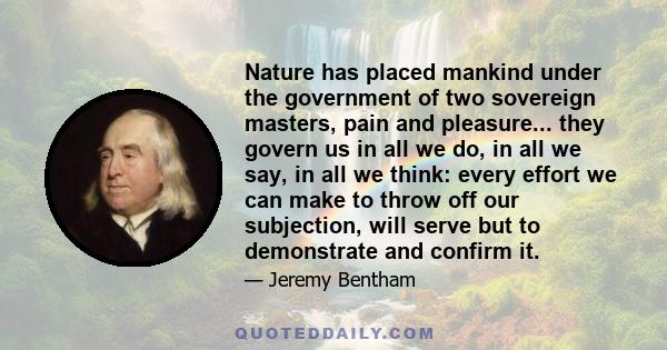 Nature has placed mankind under the government of two sovereign masters, pain and pleasure... they govern us in all we do, in all we say, in all we think: every effort we can make to throw off our subjection, will serve 