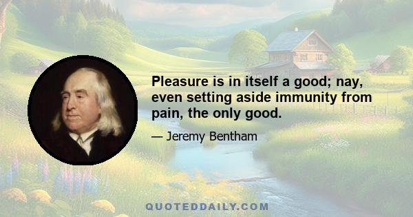 Pleasure is in itself a good; nay, even setting aside immunity from pain, the only good.