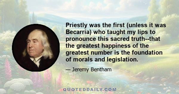 Priestly was the first (unless it was Becarria) who taught my lips to pronounce this sacred truth--that the greatest happiness of the greatest number is the foundation of morals and legislation.