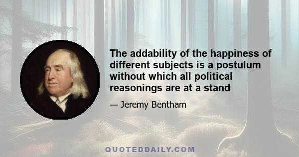 The addability of the happiness of different subjects is a postulum without which all political reasonings are at a stand