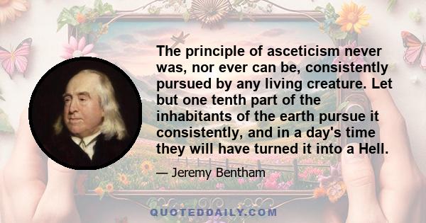 The principle of asceticism never was, nor ever can be, consistently pursued by any living creature. Let but one tenth part of the inhabitants of the earth pursue it consistently, and in a day's time they will have