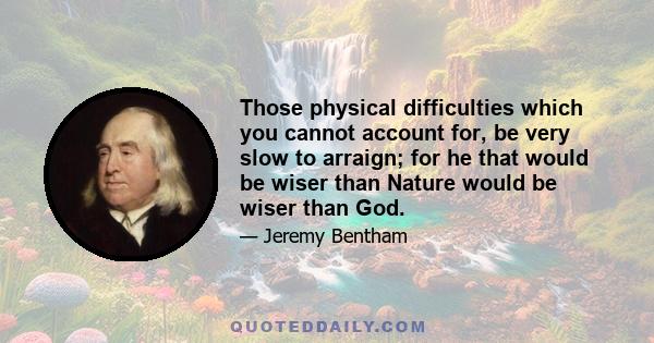 Those physical difficulties which you cannot account for, be very slow to arraign; for he that would be wiser than Nature would be wiser than God.