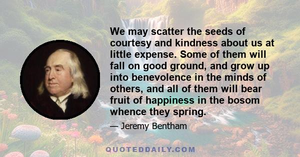 We may scatter the seeds of courtesy and kindness about us at little expense. Some of them will fall on good ground, and grow up into benevolence in the minds of others, and all of them will bear fruit of happiness in