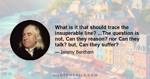 What is it that should trace the insuperable line? ...The question is not, Can they reason? nor Can they talk? but, Can they suffer?