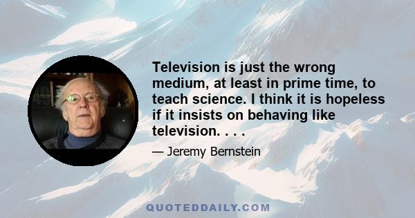 Television is just the wrong medium, at least in prime time, to teach science. I think it is hopeless if it insists on behaving like television. . . .