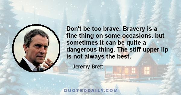 Don't be too brave. Bravery is a fine thing on some occasions, but sometimes it can be quite a dangerous thing. The stiff upper lip is not always the best.