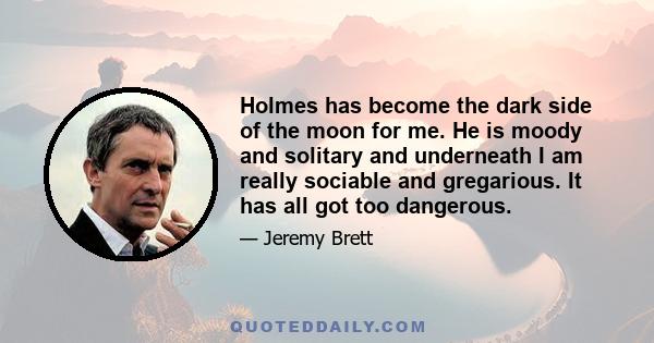 Holmes has become the dark side of the moon for me. He is moody and solitary and underneath I am really sociable and gregarious. It has all got too dangerous.