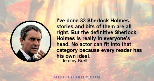 I've done 33 Sherlock Holmes stories and bits of them are all right. But the definitive Sherlock Holmes is really in everyone's head. No actor can fit into that category because every reader has his own ideal.