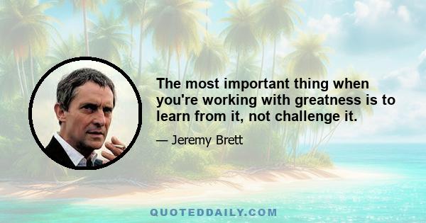 The most important thing when you're working with greatness is to learn from it, not challenge it.