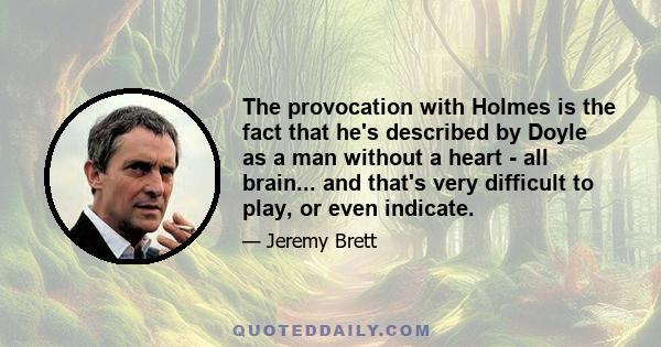 The provocation with Holmes is the fact that he's described by Doyle as a man without a heart - all brain... and that's very difficult to play, or even indicate.