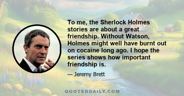 To me, the Sherlock Holmes stories are about a great friendship. Without Watson, Holmes might well have burnt out on cocaine long ago. I hope the series shows how important friendship is.