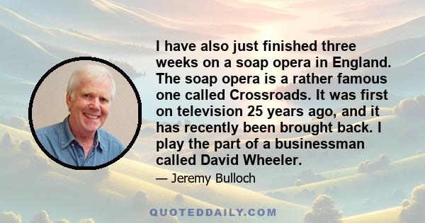 I have also just finished three weeks on a soap opera in England. The soap opera is a rather famous one called Crossroads. It was first on television 25 years ago, and it has recently been brought back. I play the part