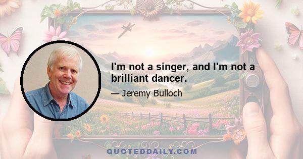 I'm not a singer, and I'm not a brilliant dancer.