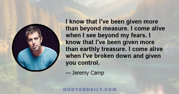 I know that I've been given more than beyond measure. I come alive when I see beyond my fears. I know that I've been given more than earthly treasure. I come alive when I've broken down and given you control.