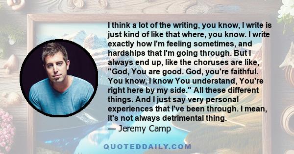 I think a lot of the writing, you know, I write is just kind of like that where, you know. I write exactly how I'm feeling sometimes, and hardships that I'm going through. But I always end up, like the choruses are