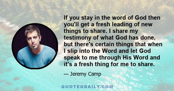 If you stay in the word of God then you'll get a fresh leading of new things to share. I share my testimony of what God has done, but there's certain things that when I slip into the Word and let God speak to me through 