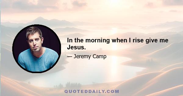 In the morning when I rise give me Jesus.