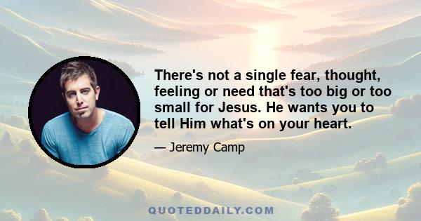 There's not a single fear, thought, feeling or need that's too big or too small for Jesus. He wants you to tell Him what's on your heart.