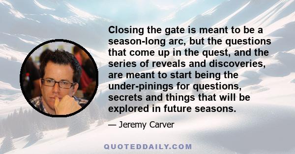 Closing the gate is meant to be a season-long arc, but the questions that come up in the quest, and the series of reveals and discoveries, are meant to start being the under-pinings for questions, secrets and things