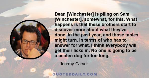 Dean [Winchester] is piling on Sam [Winchester], somewhat, for this. What happens is that these brothers start to discover more about what they've done, in the past year, and those tables might turn, in terms of who has 