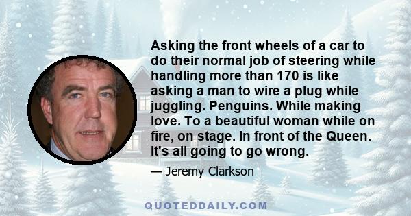 Asking the front wheels of a car to do their normal job of steering while handling more than 170 is like asking a man to wire a plug while juggling. Penguins. While making love. To a beautiful woman while on fire, on